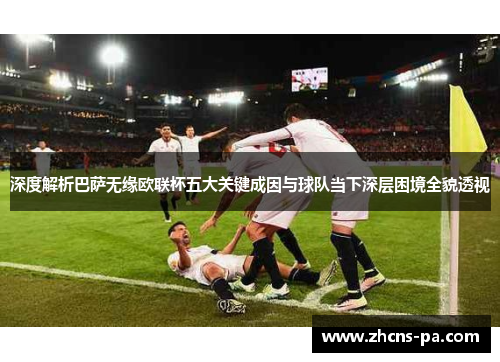 深度解析巴萨无缘欧联杯五大关键成因与球队当下深层困境全貌透视