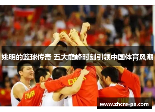 姚明的篮球传奇 五大巅峰时刻引领中国体育风潮