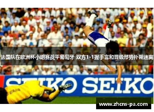 法国队在欧洲杯小组赛战平葡萄牙 双方1-1握手言和晋级形势扑朔迷离