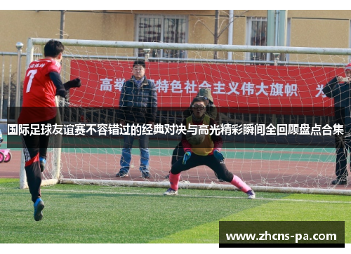 国际足球友谊赛不容错过的经典对决与高光精彩瞬间全回顾盘点合集