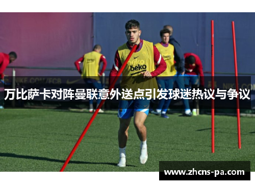 万比萨卡对阵曼联意外送点引发球迷热议与争议