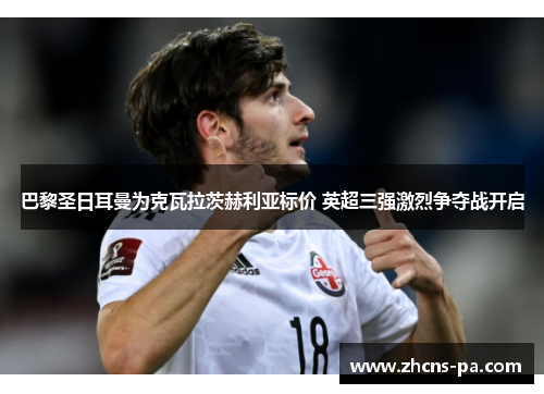 巴黎圣日耳曼为克瓦拉茨赫利亚标价 英超三强激烈争夺战开启