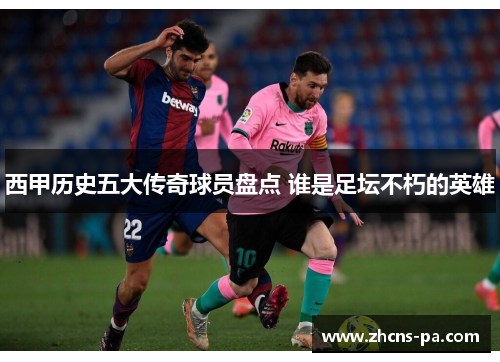 西甲历史五大传奇球员盘点 谁是足坛不朽的英雄