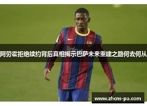 阿劳霍拒绝续约背后真相揭示巴萨未来重建之路何去何从
