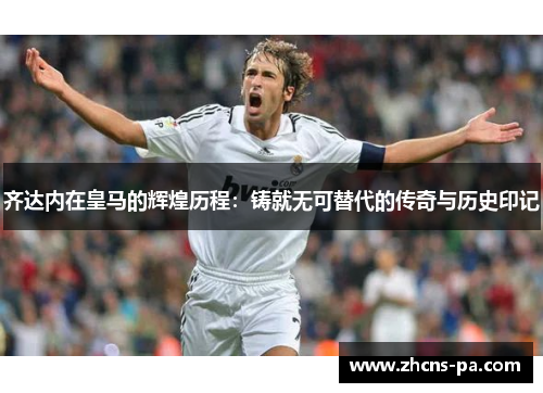 齐达内在皇马的辉煌历程：铸就无可替代的传奇与历史印记