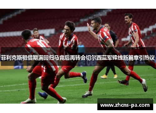 菲利克斯租借期满回归马竞后再转会切尔西蓝军锋线新篇章引热议
